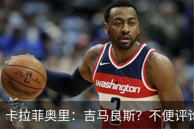 卡拉菲奥里：吉马良斯？不便评论；重新踏上赛场让我非常开心