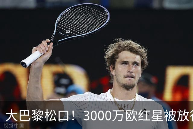 大巴黎松口！3000万欧红星被放行 维拉该不该接盘？